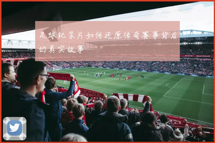 足球纪录片如何还原传奇赛事背后的真实故事